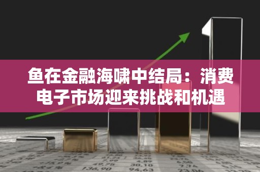 鱼在金融海啸中结局：消费电子市场迎来挑战和机遇