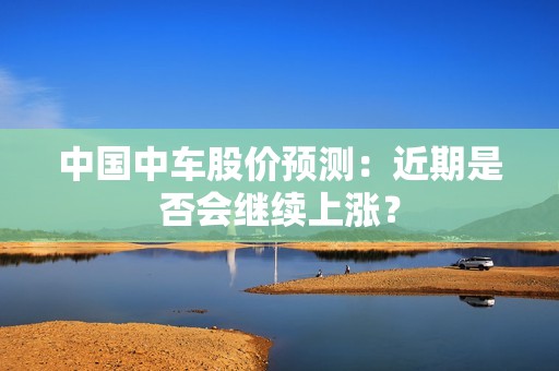 中国中车股价预测：近期是否会继续上涨？