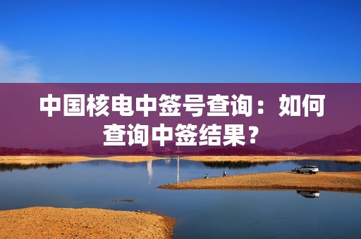中国核电中签号查询：如何查询中签结果？