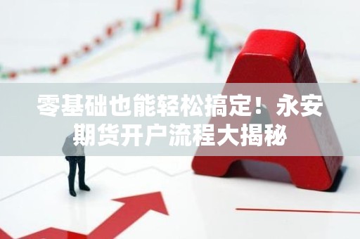 零基础也能轻松搞定！永安<strong><strong>期货</strong></strong>开户流程大揭秘