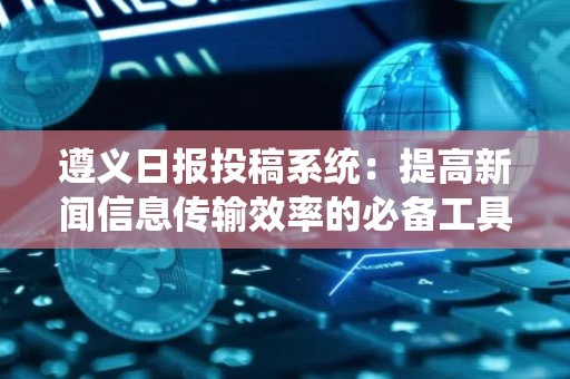 遵义日报投稿系统：提高新闻信息传输效率的必备工具