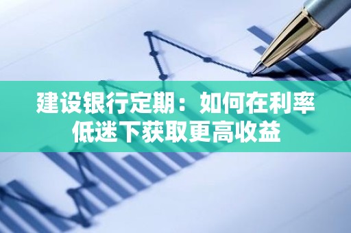 建设银行定期：如何在利率低迷下获取更高收益