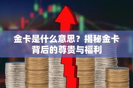 金卡是什么意思？揭秘金卡背后的尊贵与福利