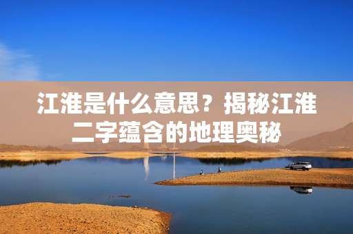 江淮是什么意思？揭秘江淮二字蕴含的地理奥秘