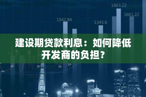 建设期贷款利息：如何降低开发商的负担？