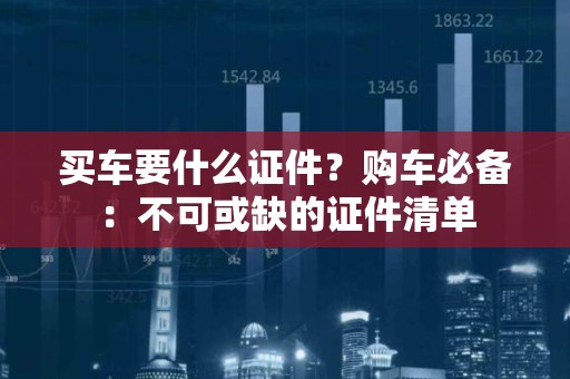 买车要什么证件？购车必备：不可或缺的证件清单