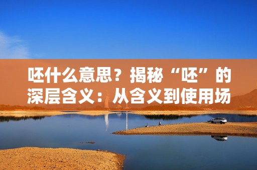 呸什么意思？揭秘“呸”的深层含义：从含义到使用场合