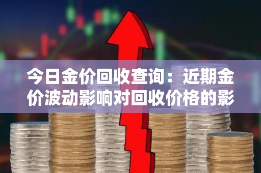 今日金价回收查询：近期金价波动影响对回收价格的影响