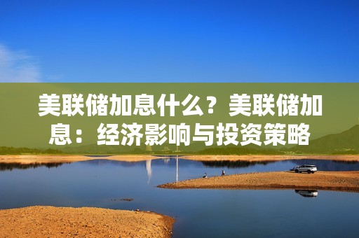 美联储加息什么？美联储加息：经济影响与投资策略