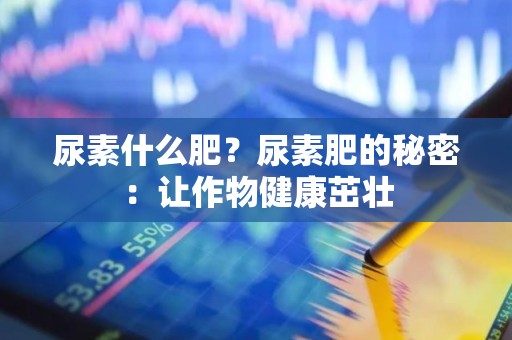 尿素什么肥？尿素肥的秘密：让作物健康茁壮