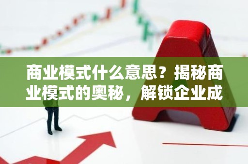 商业模式什么意思？揭秘商业模式的奥秘，解锁企业成功之道