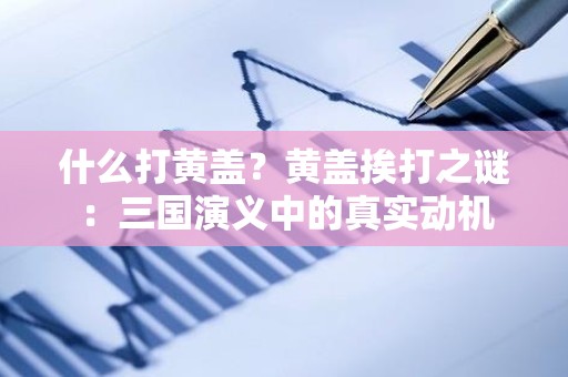 什么打黄盖？黄盖挨打之谜：三国演义中的真实动机