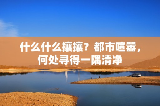 什么什么攘攘？都市喧嚣，何处寻得一隅清净