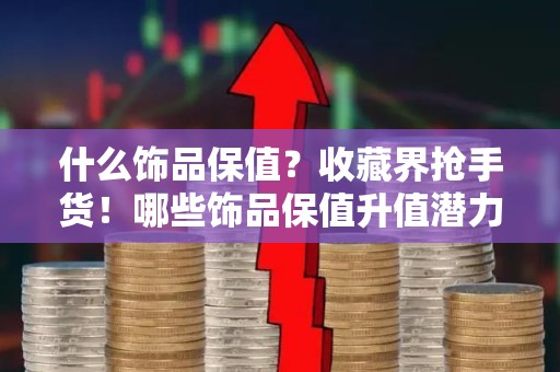 什么饰品保值？收藏界抢手货！哪些饰品保值升值潜力大
