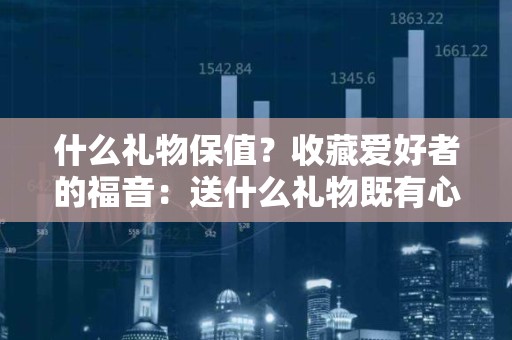 什么礼物保值？收藏爱好者的福音：送什么礼物既有心意又保值