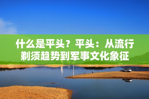 什么是平头？平头：从流行剃须趋势到军事文化象征