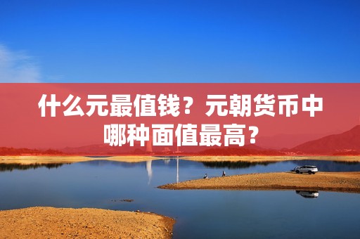 什么元最值钱？元朝货币中哪种面值最高？