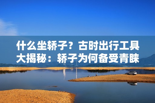 什么坐轿子？古时出行工具大揭秘：轿子为何备受青睐？
