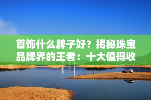 首饰什么牌子好？揭秘珠宝品牌界的王者：十大值得收藏的首饰品牌