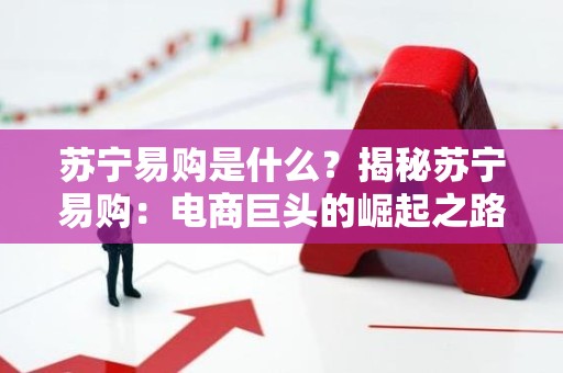 苏宁易购是什么？揭秘苏宁易购：电商巨头的崛起之路