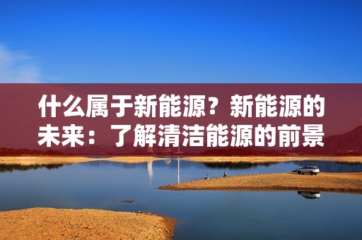什么属于新能源？新能源的未来：了解清洁能源的前景