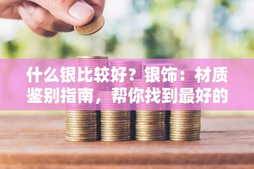 什么银比较好？银饰：材质鉴别指南，帮你找到最好的银