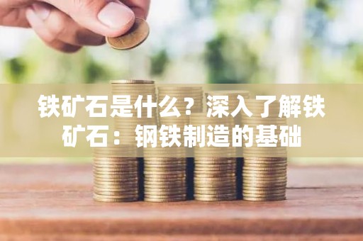 铁矿石是什么？深入了解铁矿石：钢铁制造的基础