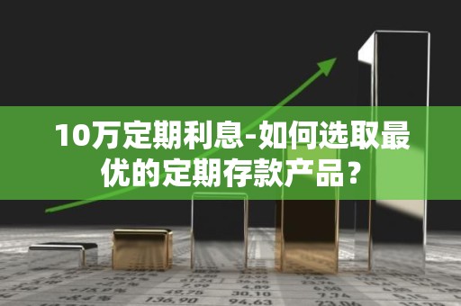 10万定期利息-如何选取最优的定期存款产品？