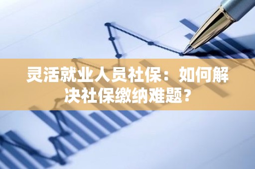 灵活就业人员社保：如何解决社保缴纳难题？