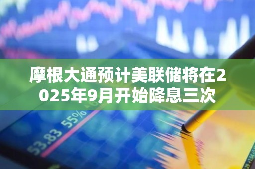 摩根大通预计美联储将在2025年9月开始降息三次