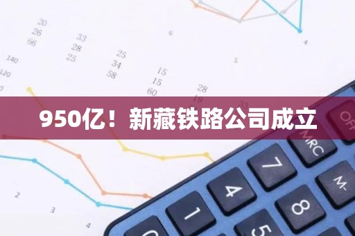 950亿！新藏铁路公司成立