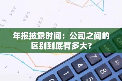 年报披露时间：公司之间的区别到底有多大？