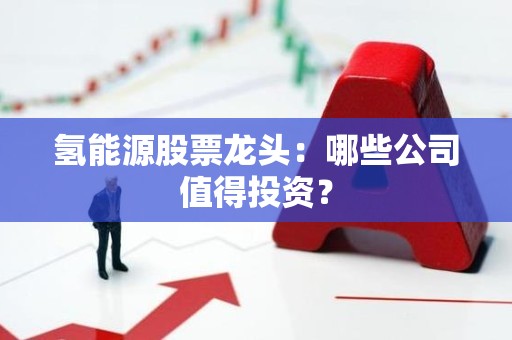氢能源股票龙头：哪些公司值得投资？