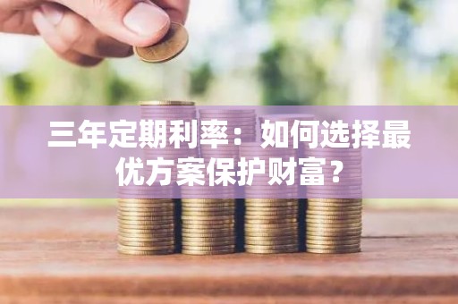 三年定期利率：如何选择最优方案保护财富？