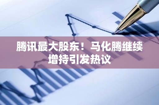 腾讯最大股东！马化腾继续增持引发热议