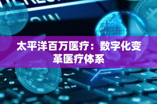 太平洋百万医疗：数字化变革医疗体系