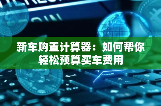 新车购置计算器：如何帮你轻松预算买车费用