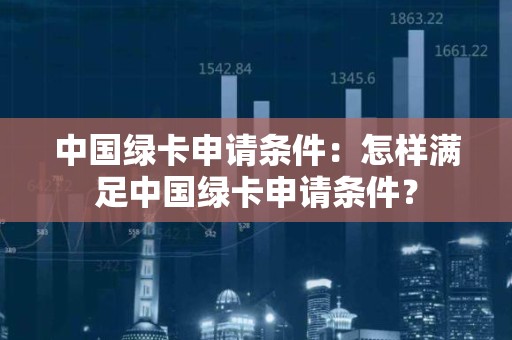 中国绿卡申请条件：怎样满足中国绿卡申请条件？
