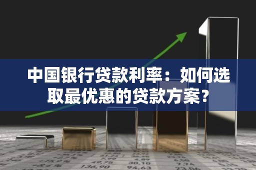 中国银行贷款利率：如何选取最优惠的贷款方案？