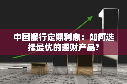 中国银行定期利息：如何选择最优的理财产品？