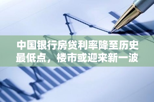 中国银行房贷利率降至历史最低点，楼市或迎来新一波购房大潮