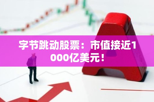 字节跳动股票：市值接近1000亿美元！