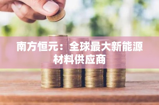 南方恒元：全球最大新能源材料供应商
