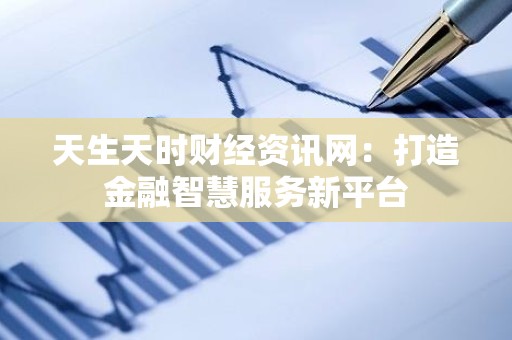 天生天时财经资讯网：打造金融智慧服务新平台
