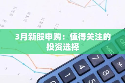 3月新股申购：值得关注的投资选择