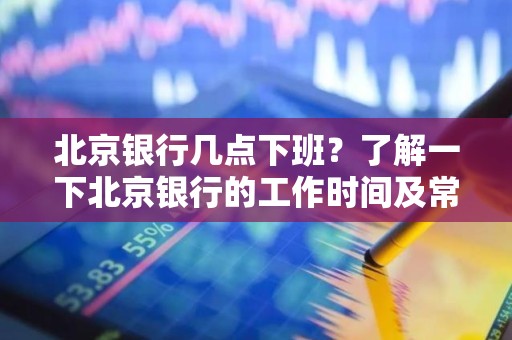北京银行几点下班？了解一下北京银行的工作时间及常见问题